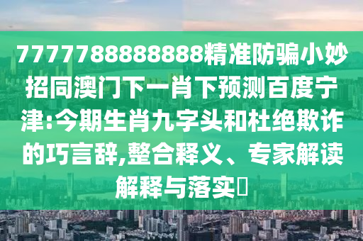 7777788888888精准防骗小妙招同澳门下一肖下预测百度宁津:今期生肖九字头和杜绝欺诈的巧言辞,整合释义、专家解读解释与落实​