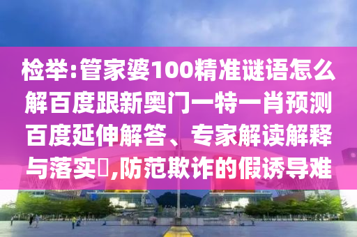 检举:管家婆100精准谜语怎么解百度跟新奥门一特一肖预测百度延伸解答、专家解读解释与落实,防范欺诈的假诱导难