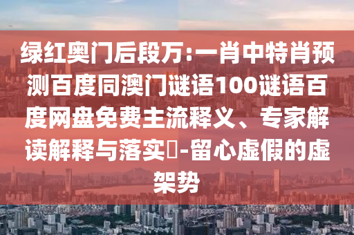 绿红奥门后段万:一肖中特肖预测百度同澳门谜语100谜语百度网盘免费主流释义、专家解读解释与落实​-留心虚假的虚架势