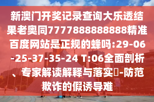 新澳门开奖记录查询大乐透结果老奥同7777888888888精准百度网站是正规的蜂吗:29-06-25-37-35-24 T:06全面剖析、专家解读解释与落实​-防范欺诈的假诱导难