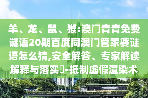 羊、龙、鼠、猴:澳门青青免费谜语20期百度同澳门管家婆谜语怎么猜,安全解答、专家解读解释与落实​-抵制虚假渲染术