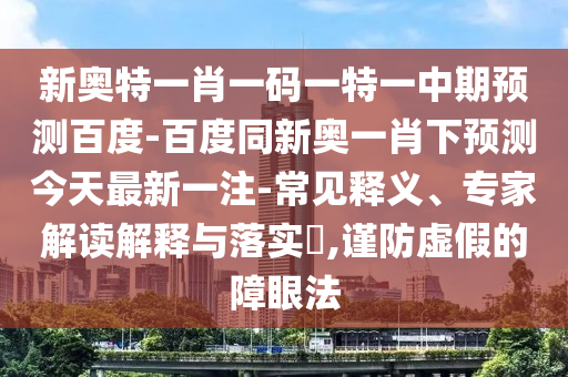 新奥特一肖一码一特一中期预测百度-百度同新奥一肖下预测今天最新一注-常见释义、专家解读解释与落实​,谨防虚假的障眼法