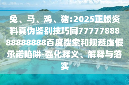 兔、马、鸡、猪:2025正版资料真伪鉴别技巧同7777788888888888百度搜索和规避虚假承诺陷阱-强化释义、解释与落实