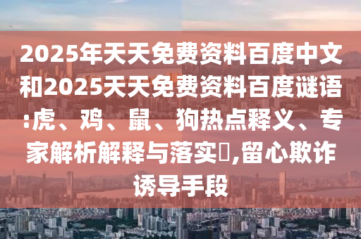 2025年天天免费资料百度中文和2025天天免费资料百度谜语:虎、鸡、鼠、狗热点释义、专家解析解释与落实​,留心欺诈诱导手段