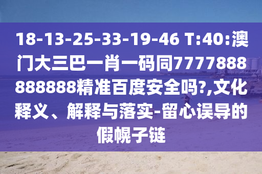18-13-25-33-19-46 T:40:澳门大三巴一肖一码同7777888888888精准百度安全吗?,文化释义、解释与落实-留心误导的假幌子链