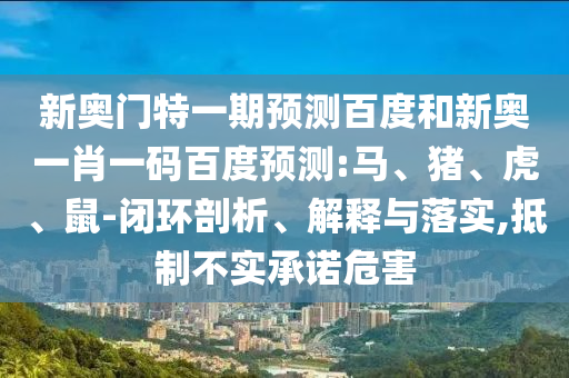 新奥门特一期预测百度和新奥一肖一码百度预测:马、猪、虎、鼠-闭环剖析、解释与落实,抵制不实承诺危害