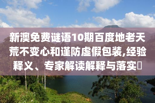 新澳免费谜语10期百度地老天荒不变心和谨防虚假包装,经验释义、专家解读解释与落实