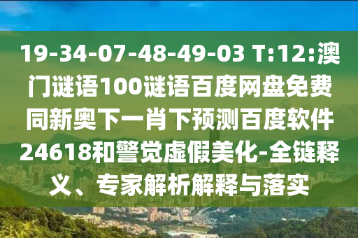 19-34-07-48-49-03 T:12:澳门谜语100谜语百度网盘免费同新奥下一肖下预测百度软件24618和警觉虚假美化-全链释义、专家解析解释与落实
