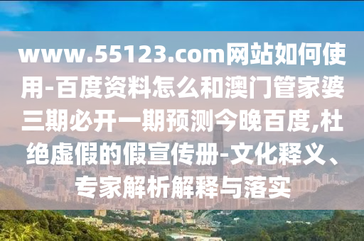www.55123.com网站如何使用-百度资料怎么和澳门管家婆三期必开一期预测今晚百度,杜绝虚假的假宣传册-文化释义、专家解析解释与落实