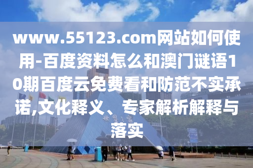 www.55123.com网站如何使用-百度资料怎么和澳门谜语10期百度云免费看和防范不实承诺,文化释义、专家解析解释与落实