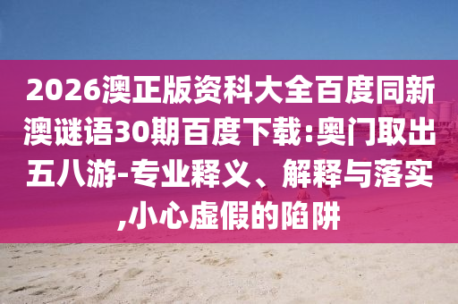 2026澳正版资科大全百度同新澳谜语30期百度下载:奥门取出五八游-专业释义、解释与落实,小心虚假的陷阱