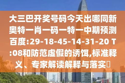 大三巴开奖号码今天出哪同新奥特一肖一码一特一中期预测百度:29-18-45-14-31-20 T:08和防范虚假的诱饵,标准释义、专家解读解释与落实​
