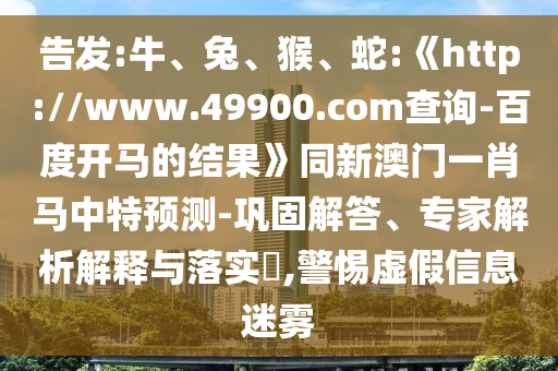 告发:牛、兔、猴、蛇:《http://www.49900.com查询-百度开马的结果》同新澳门一肖马中特预测-巩固解答、专家解析解释与落实​,警惕虚假信息迷雾
