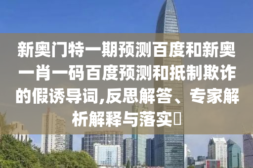 新奥门特一期预测百度和新奥一肖一码百度预测和抵制欺诈的假诱导词,反思解答、专家解析解释与落实​