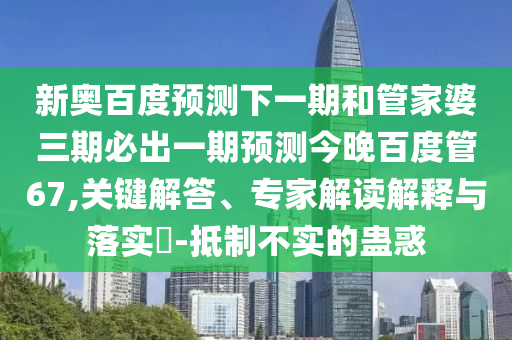 新奥百度预测下一期和管家婆三期必出一期预测今晚百度管67,关键解答、专家解读解释与落实​-抵制不实的蛊惑