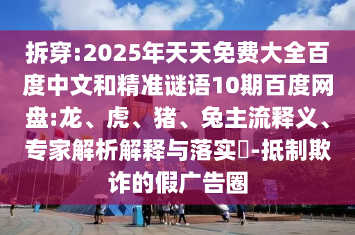 拆穿:2025年天天免费大全百度中文和精准谜语10期百度网盘:龙、虎、猪、兔主流释义、专家解析解释与落实​-抵制欺诈的假广告圈