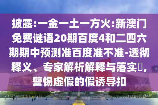 披露:一金一土一方火:新澳门免费谜语20期百度4和二四六期期中预测准百度准不准-透彻释义、专家解析解释与落实​,警惕虚假的假诱导扣