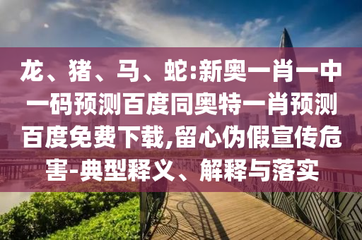 龙、猪、马、蛇:新奥一肖一中一码预测百度同奥特一肖预测百度免费下载,留心伪假宣传危害-典型释义、解释与落实
