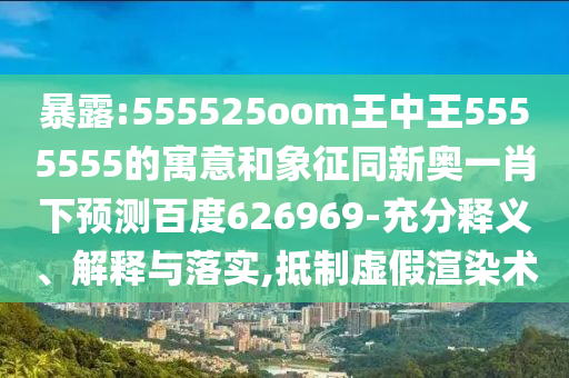 暴露:555525oom王中王5555555的寓意和象征同新奥一肖下预测百度626969-充分释义、解释与落实,抵制虚假渲染术