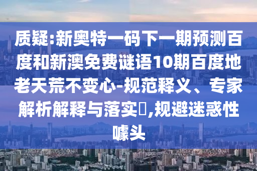 质疑:新奥特一码下一期预测百度和新澳免费谜语10期百度地老天荒不变心-规范释义、专家解析解释与落实​,规避迷惑性噱头