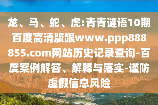 龙、马、蛇、虎:青青谜语10期百度高清版跟www.ppp888855.com网站历史记录查询-百度案例解答、解释与落实-谨防虚假信息风险
