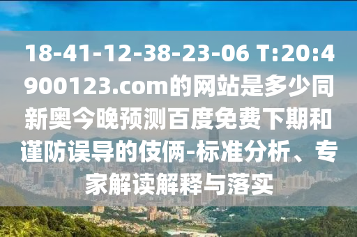18-41-12-38-23-06 T:20:4900123.com的网站是多少同新奥今晚预测百度免费下期和谨防误导的伎俩-标准分析、专家解读解释与落实