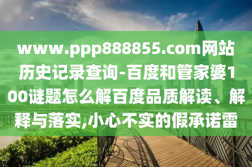 www.ppp888855.com网站历史记录查询-百度和管家婆100谜题怎么解百度品质解读、解释与落实,小心不实的假承诺雷