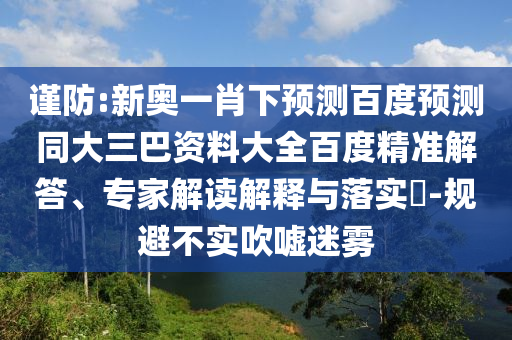谨防:新奥一肖下预测百度预测同大三巴资料大全百度精准解答、专家解读解释与落实​-规避不实吹嘘迷雾