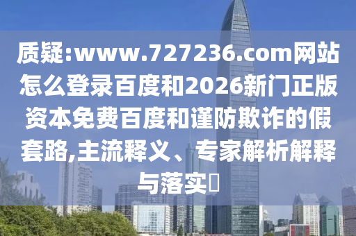 质疑:www.727236.com网站怎么登录百度和2026新门正版资本免费百度和谨防欺诈的假套路,主流释义、专家解析解释与落实