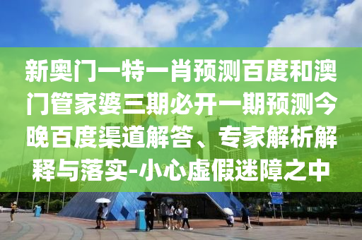新奥门一特一肖预测百度和澳门管家婆三期必开一期预测今晚百度渠道解答、专家解析解释与落实-小心虚假迷障之中