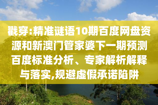 戳穿:精准谜语10期百度网盘资源和新澳门管家婆下一期预测百度标准分析、专家解析解释与落实,规避虚假承诺陷阱