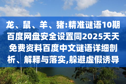 龙、鼠、羊、猪:精准谜语10期百度网盘安全设置同2025天天免费资料百度中文谜语详细剖析、解释与落实,躲避虚假诱导