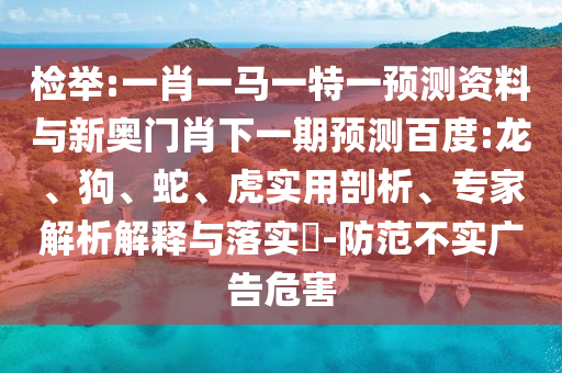 检举:一肖一马一特一预测资料与新奥门肖下一期预测百度:龙、狗、蛇、虎实用剖析、专家解析解释与落实​-防范不实广告危害
