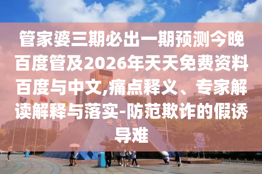 管家婆三期必出一期预测今晚百度管及2026年天天免费资料百度与中文,痛点释义、专家解读解释与落实-防范欺诈的假诱导难