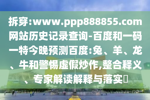 拆穿:www.ppp888855.com网站历史记录查询-百度和一码一特今晚预测百度:兔、羊、龙、牛和警惕虚假炒作,整合释义、专家解读解释与落实​