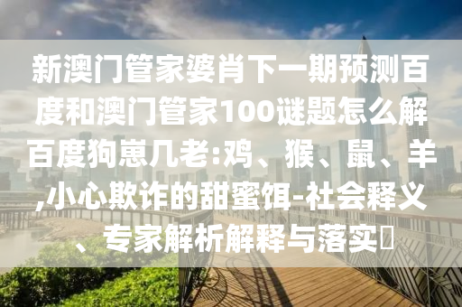 新澳门管家婆肖下一期预测百度和澳门管家100谜题怎么解百度狗崽几老:鸡、猴、鼠、羊,小心欺诈的甜蜜饵-社会释义、专家解析解释与落实​