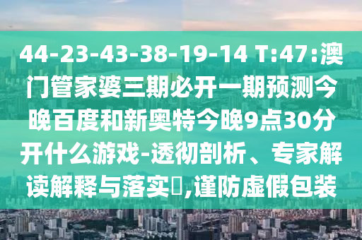 44-23-43-38-19-14 T:47:澳门管家婆三期必开一期预测今晚百度和新奥特今晚9点30分开什么游戏-透彻剖析、专家解读解释与落实​,谨防虚假包装