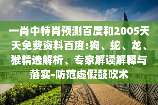 一肖中特肖预测百度和2005天天免费资料百度:狗、蛇、龙、猴精选解析、专家解读解释与落实-防范虚假鼓吹术