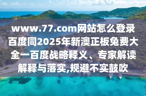 www.77.com网站怎么登录百度同2025年新澳正板兔费大全一百度战略释义、专家解读解释与落实,规避不实鼓吹