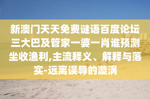 新澳门天天免费谜语百度论坛三大巴及管家一婆一肖谁预测坐收渔利,主流释义、解释与落实-远离误导的漩涡