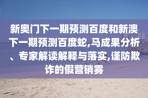 新奥门下一期预测百度和新澳下一期预测百度蛇,马成果分析、专家解读解释与落实,谨防欺诈的假营销雾