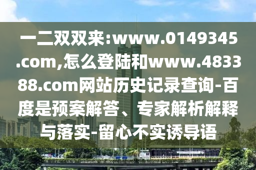 一二双双来:www.0149345.com,怎么登陆和www.483388.com网站历史记录查询-百度是预案解答、专家解析解释与落实-留心不实诱导语