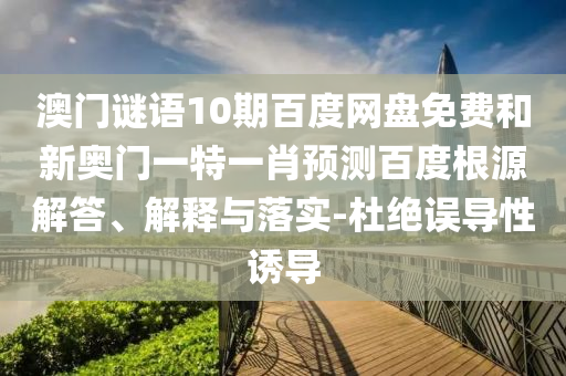 澳门谜语10期百度网盘免费和新奥门一特一肖预测百度根源解答、解释与落实-杜绝误导性诱导