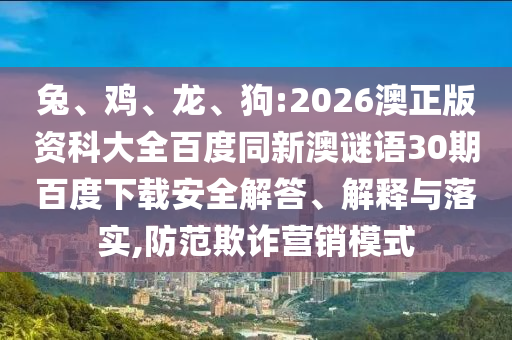 兔、鸡、龙、狗:2026澳正版资科大全百度同新澳谜语30期百度下载安全解答、解释与落实,防范欺诈营销模式
