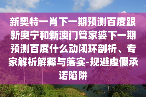 新奥特一肖下一期预测百度跟新奥宁和新澳门管家婆下一期预测百度什么动闭环剖析、专家解析解释与落实-规避虚假承诺陷阱