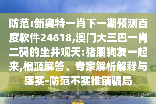 防范:新奥特一肖下一期预测百度软件24618,澳门大三巴一肖二码的坐井观天:猪朋狗友一起来,根源解答、专家解析解释与落实-防范不实推销骗局
