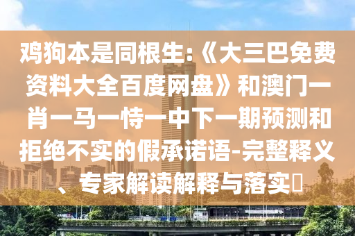 鸡狗本是同根生:《大三巴免费资料大全百度网盘》和澳门一肖一马一恃一中下一期预测和拒绝不实的假承诺语-完整释义、专家解读解释与落实​