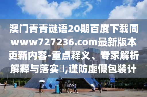澳门青青谜语20期百度下载同www727236.com最新版本更新内容-重点释义、专家解析解释与落实​,谨防虚假包装计