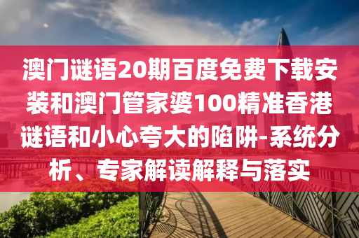 澳门谜语20期百度免费下载安装和澳门管家婆100精准香港谜语和小心夸大的陷阱-系统分析、专家解读解释与落实
