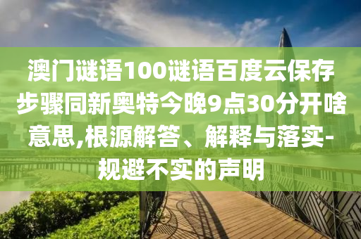 澳门谜语100谜语百度云保存步骤同新奥特今晚9点30分开啥意思,根源解答、解释与落实-规避不实的声明